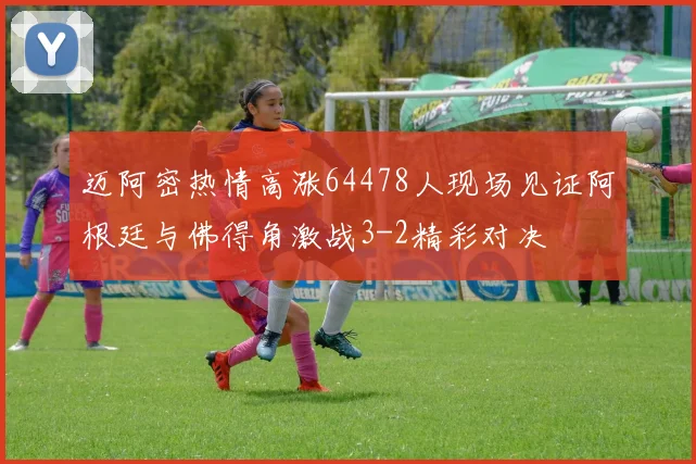 迈阿密热情高涨64478人现场见证阿根廷与佛得角激战3-2精彩对决
