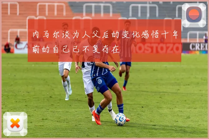 内马尔谈为人父后的变化感悟十年前的自己已不复存在