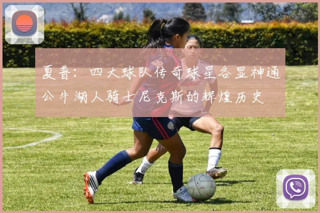 夏普：四大球队传奇球星各显神通公牛湖人骑士尼克斯的辉煌历史