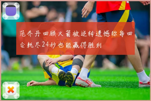 范乔丹回顾火箭被逆转遗憾称每回合耗尽24秒也能赢得胜利