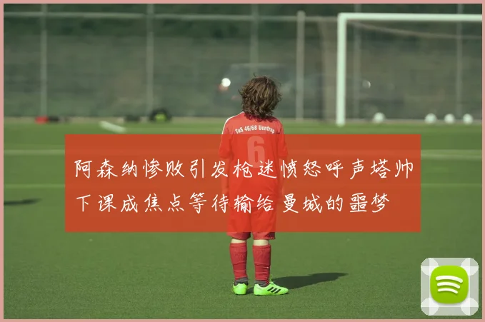 阿森纳惨败引发枪迷愤怒呼声塔帅下课成焦点等待输给曼城的噩梦