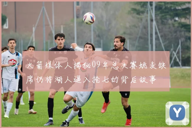 火箭媒体人揭秘09年总决赛姚麦缺席仍将湖人逼入抢七的背后故事