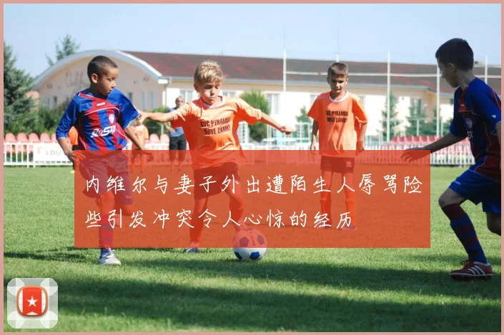 内维尔与妻子外出遭陌生人辱骂险些引发冲突令人心惊的经历