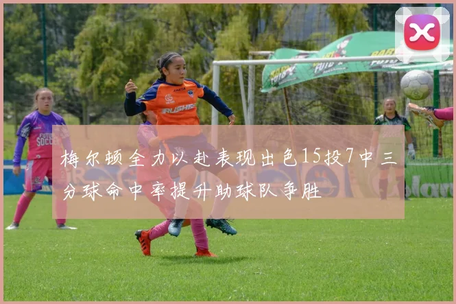 梅尔顿全力以赴表现出色15投7中三分球命中率提升助球队争胜