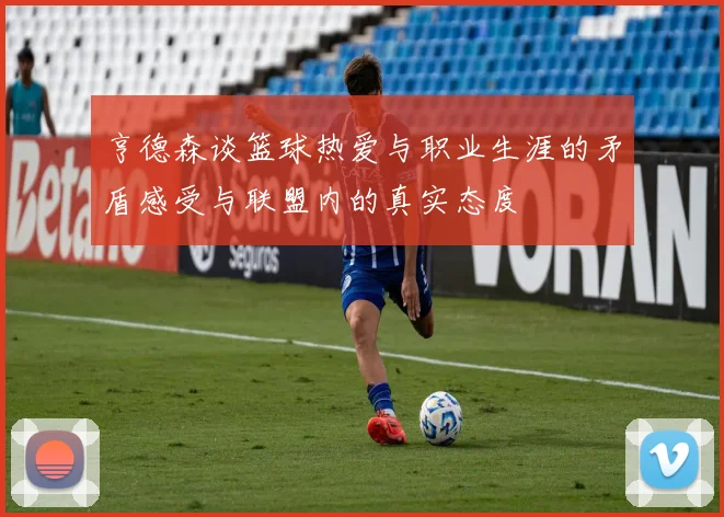 亨德森谈篮球热爱与职业生涯的矛盾感受与联盟内的真实态度
