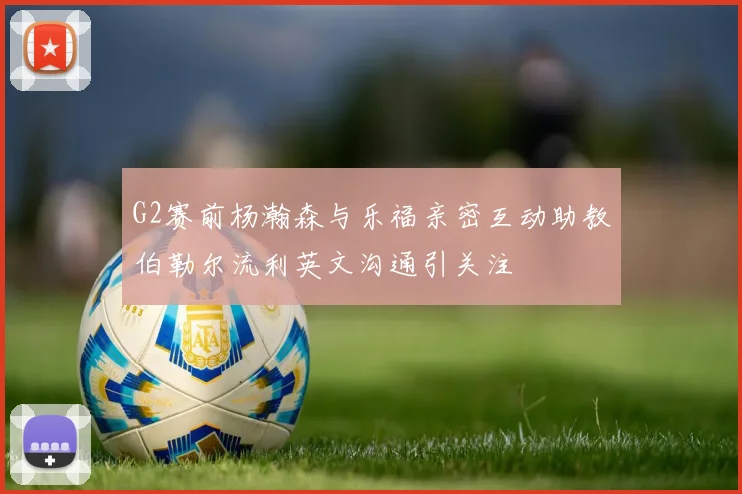 G2赛前杨瀚森与乐福亲密互动助教伯勒尔流利英文沟通引关注