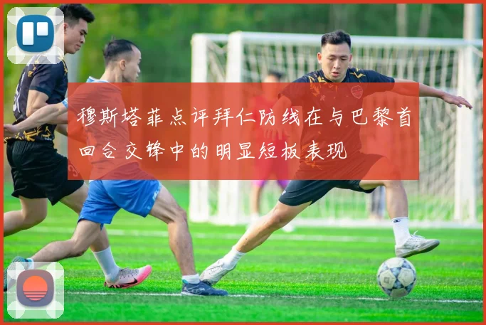 穆斯塔菲点评拜仁防线在与巴黎首回合交锋中的明显短板表现
