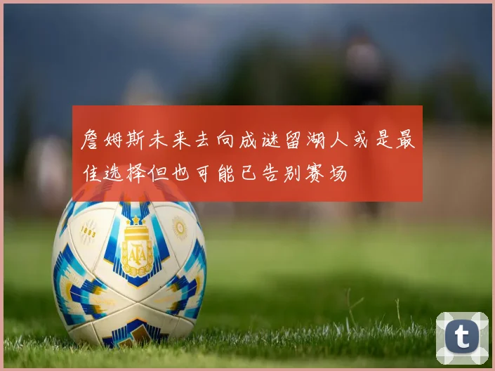 詹姆斯未来去向成谜留湖人或是最佳选择但也可能已告别赛场