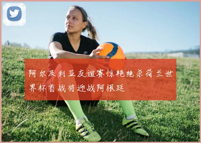 阿尔及利亚友谊赛惊艳绝杀荷兰世界杯首战将迎战阿根廷