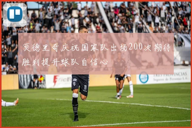 莫德里奇庆祝国家队出场200次期待胜利提升球队自信心