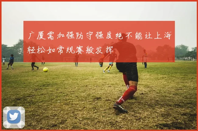 广厦需加强防守强度绝不能让上海轻松如常规赛般发挥
