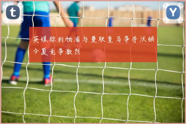 英媒称利物浦与曼联皇马争夺沃顿今夏竞争激烈