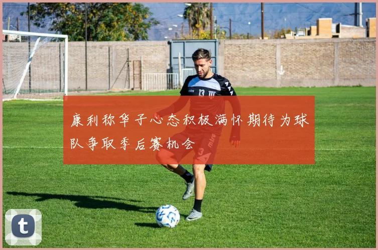 康利称华子心态积极满怀期待为球队争取季后赛机会