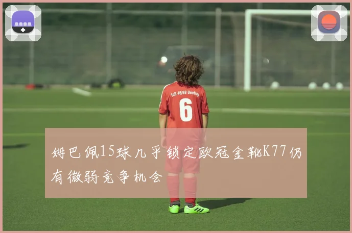 姆巴佩15球几乎锁定欧冠金靴K77仍有微弱竞争机会