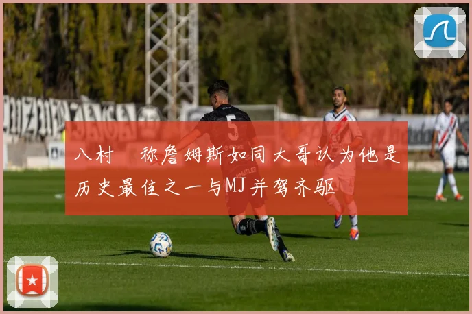 八村塁称詹姆斯如同大哥认为他是历史最佳之一与MJ并驾齐驱